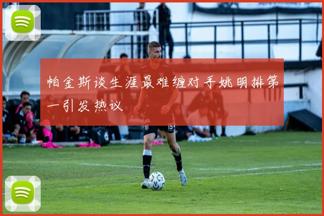 帕金斯谈生涯最难缠对手姚明排第一引发热议
