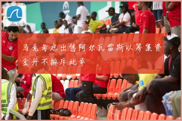 马竞考虑出售阿尔瓦雷斯以筹集资金并不排斥此举