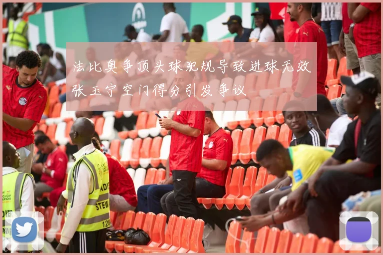 法比奥争顶头球犯规导致进球无效张玉宁空门得分引发争议