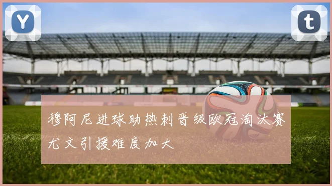 穆阿尼进球助热刺晋级欧冠淘汰赛尤文引援难度加大