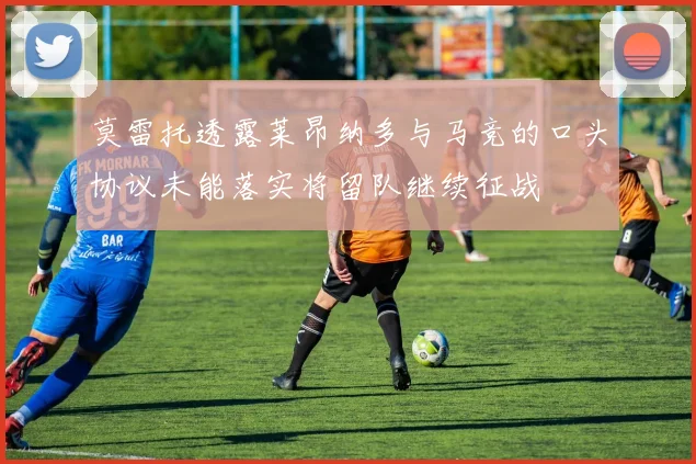 莫雷托透露莱昂纳多与马竞的口头协议未能落实将留队继续征战