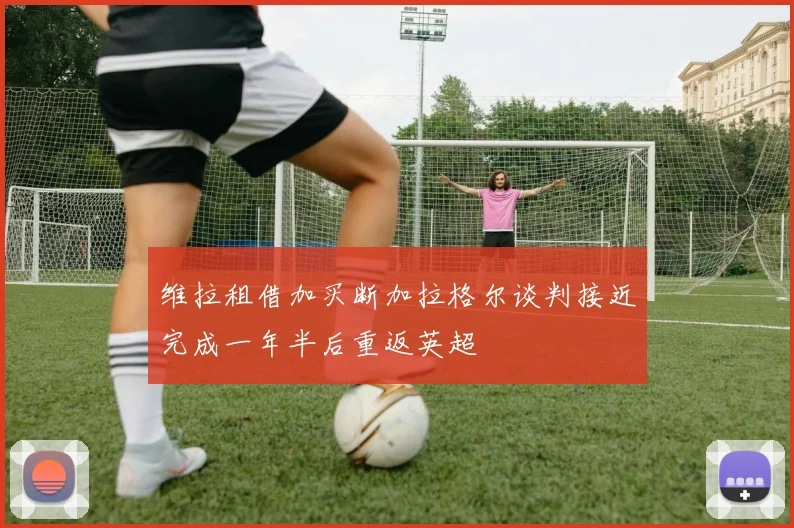 维拉租借加买断加拉格尔谈判接近完成一年半后重返英超