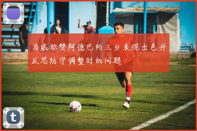 马威称赞阿德巴约三分表现出色并反思防守调整时机问题