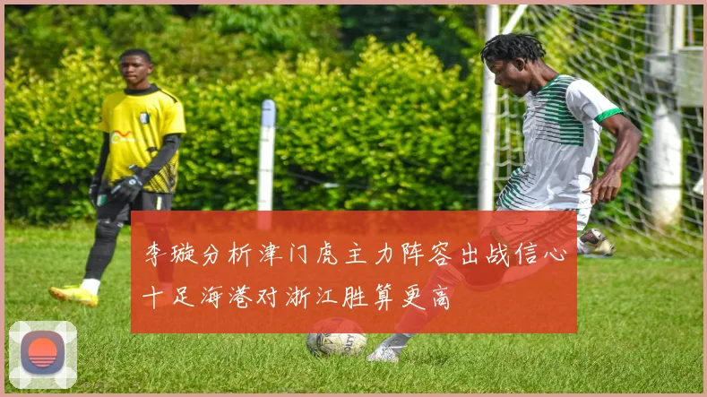 李璇分析津门虎主力阵容出战信心十足海港对浙江胜算更高