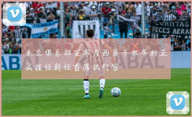 米兰俱乐部宣布马西莫卡尔韦利正式接任新任首席执行官