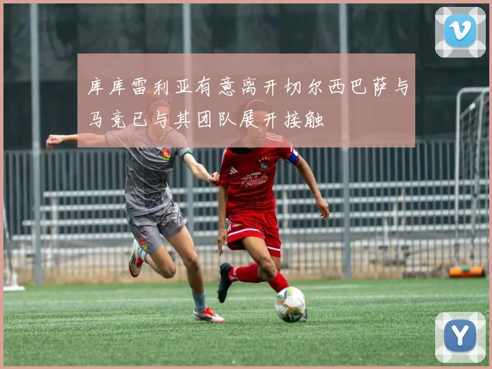 库库雷利亚有意离开切尔西巴萨与马竞已与其团队展开接触