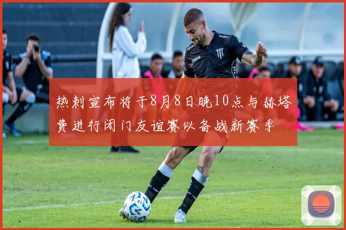 热刺宣布将于8月8日晚10点与赫塔费进行闭门友谊赛以备战新赛季