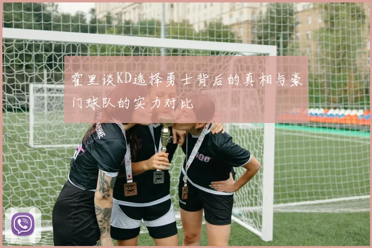 霍里谈KD选择勇士背后的真相与豪门球队的实力对比