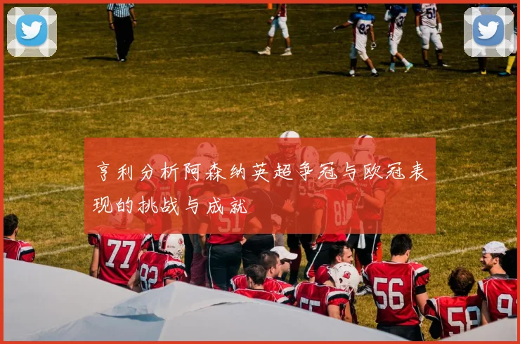 亨利分析阿森纳英超争冠与欧冠表现的挑战与成就