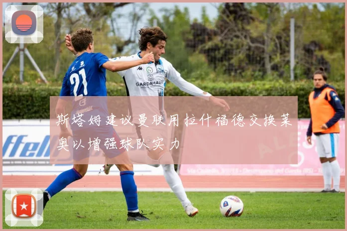 斯塔姆建议曼联用拉什福德交换莱奥以增强球队实力
