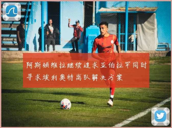 阿斯顿维拉继续追求亚伯拉罕同时寻求埃利奥特离队解决方案