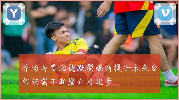 乔治与恩比德默契逐渐提升未来合作仍需不断磨合与进步