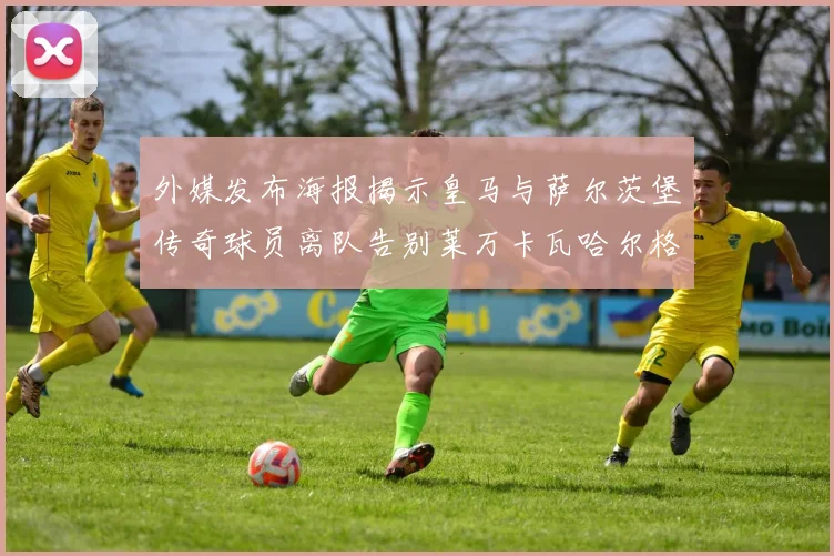 外媒发布海报揭示皇马与萨尔茨堡传奇球员离队告别莱万卡瓦哈尔格列兹曼