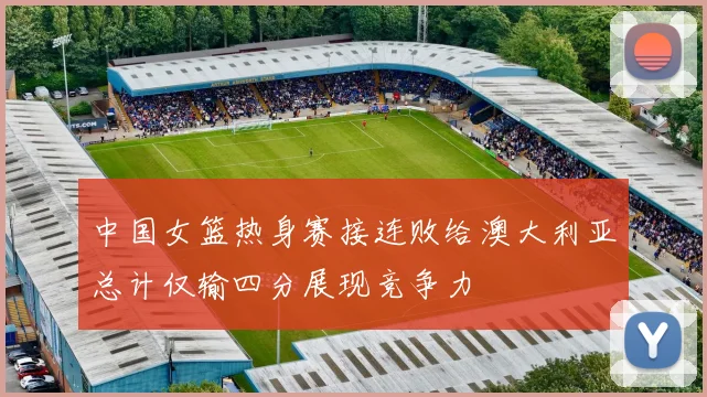 中国女篮热身赛接连败给澳大利亚总计仅输四分展现竞争力