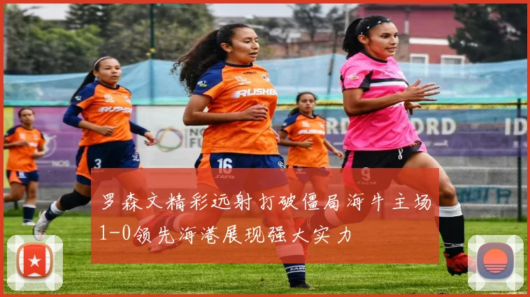 罗森文精彩远射打破僵局海牛主场1-0领先海港展现强大实力
