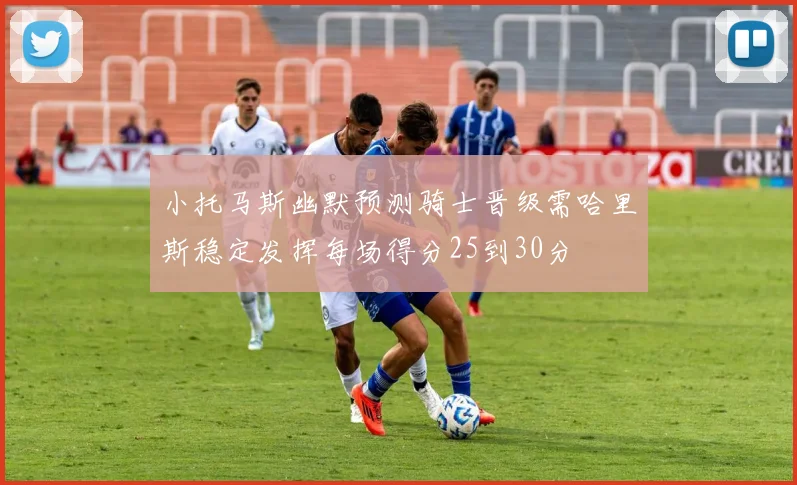 小托马斯幽默预测骑士晋级需哈里斯稳定发挥每场得分25到30分