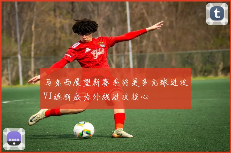 马克西展望新赛季将更多无球进攻VJ逐渐成为外线进攻核心