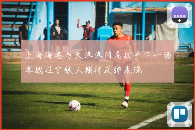 上海海港与天津津门虎战平下一场客战辽宁铁人期待反弹表现