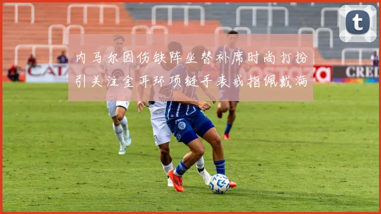 内马尔因伤缺阵坐替补席时尚打扮引关注金耳环项链手表戒指佩戴满身